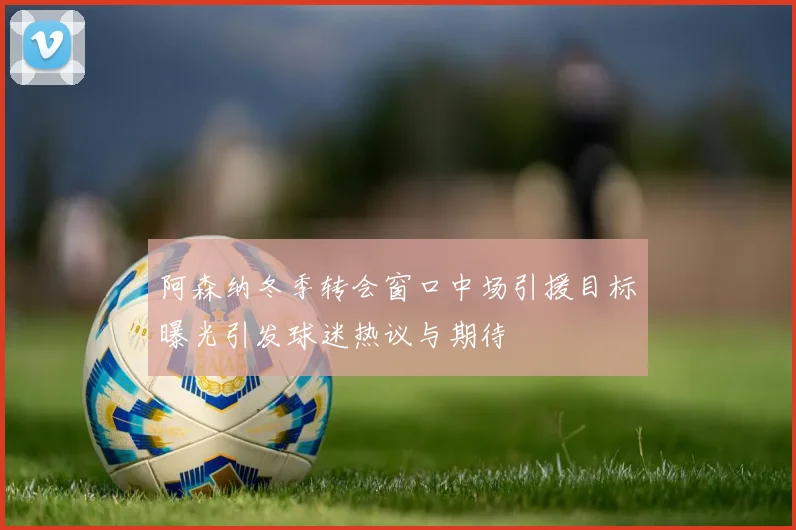 阿森纳冬季转会窗口中场引援目标曝光引发球迷热议与期待