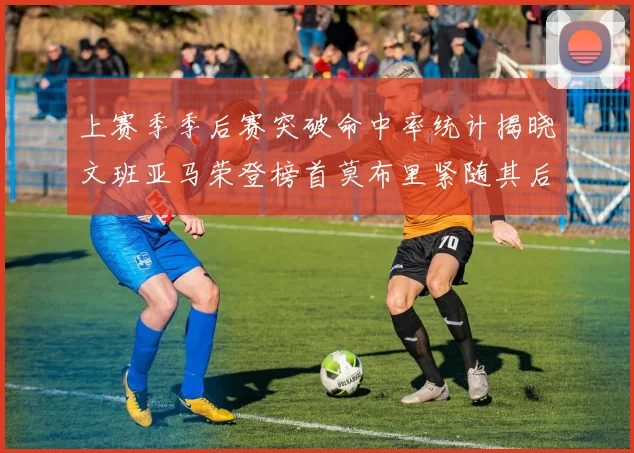 上赛季季后赛突破命中率统计揭晓文班亚马荣登榜首莫布里紧随其后