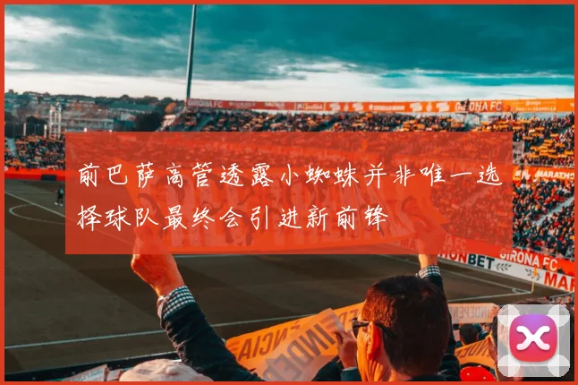 前巴萨高管透露小蜘蛛并非唯一选择球队最终会引进新前锋