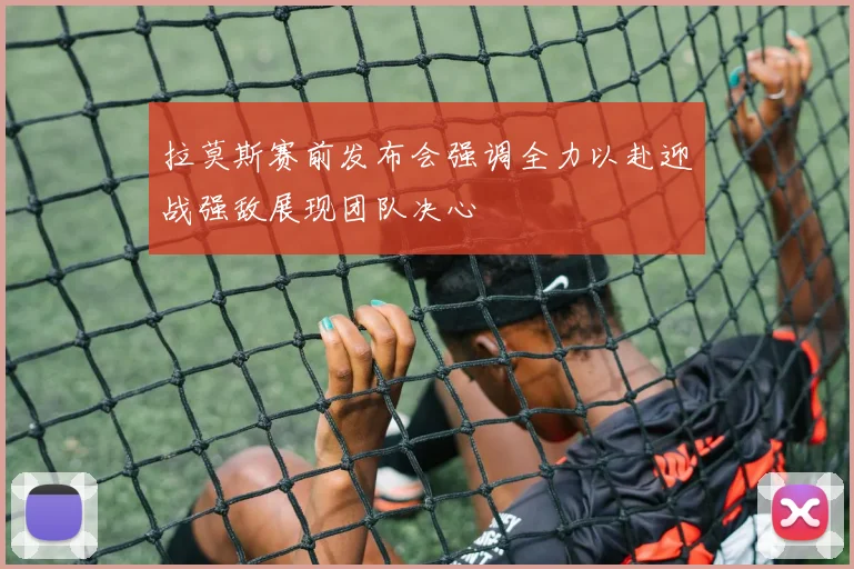 拉莫斯赛前发布会强调全力以赴迎战强敌展现团队决心