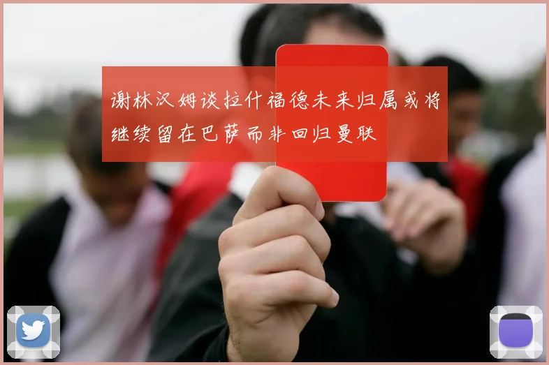 谢林汉姆谈拉什福德未来归属或将继续留在巴萨而非回归曼联