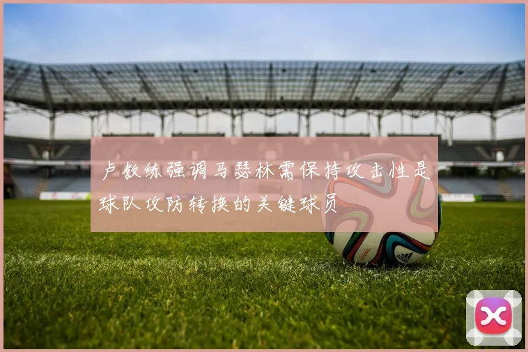 卢教练强调马瑟林需保持攻击性是球队攻防转换的关键球员