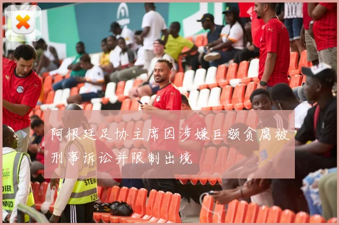 阿根廷足协主席因涉嫌巨额贪腐被刑事诉讼并限制出境