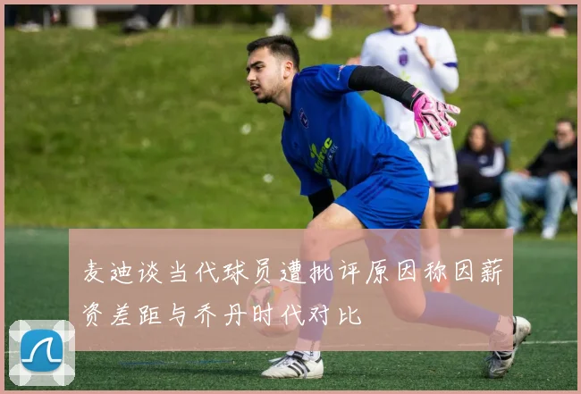 麦迪谈当代球员遭批评原因称因薪资差距与乔丹时代对比
