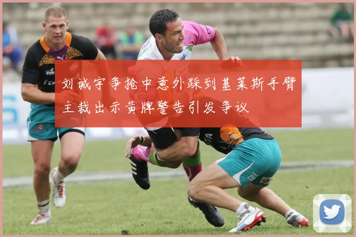 刘诚宇争抢中意外踩到基莱斯手臂主裁出示黄牌警告引发争议